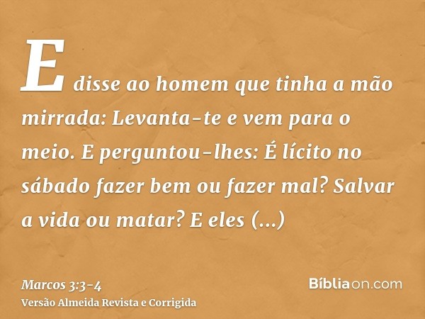 E disse ao homem que tinha a mão mirrada: Levanta-te e vem para o meio.E perguntou-lhes: É lícito no sábado fazer bem ou fazer mal? Salvar a vida ou matar? E el