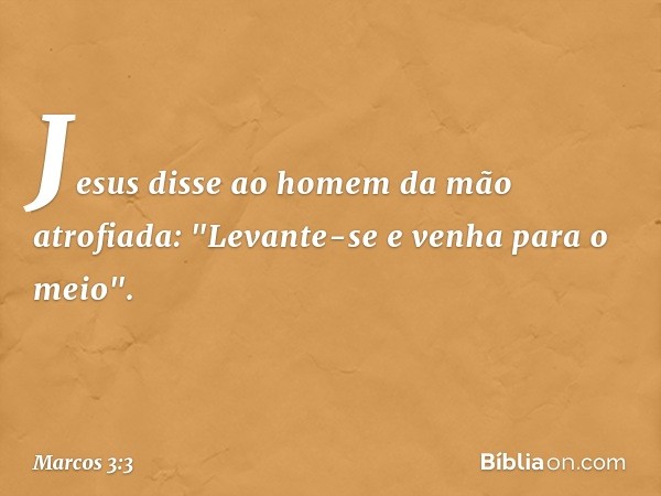 Jesus disse ao homem da mão atrofiada: "Levante-se e venha para o meio". -- Marcos 3:3