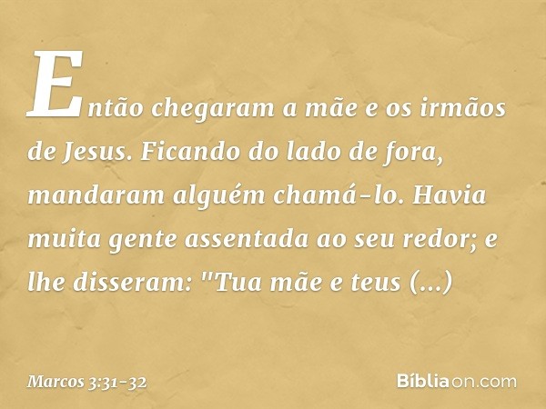 Então chegaram a mãe e os irmãos de Jesus. Ficando do lado de fora, mandaram alguém chamá-lo. Havia muita gente assentada ao seu redor; e lhe disseram: "Tua mãe