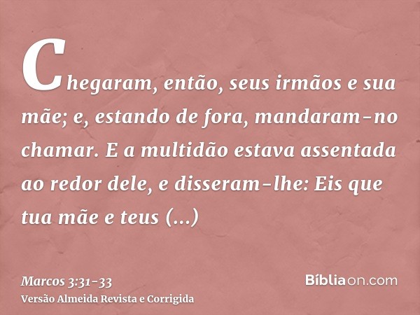 Chegaram, então, seus irmãos e sua mãe; e, estando de fora, mandaram-no chamar.E a multidão estava assentada ao redor dele, e disseram-lhe: Eis que tua mãe e te