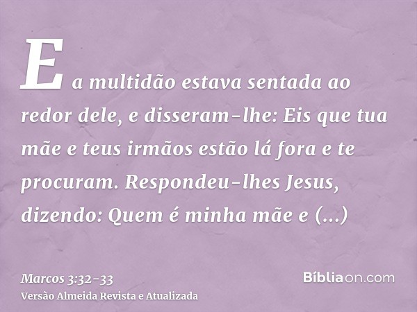 E a multidão estava sentada ao redor dele, e disseram-lhe: Eis que tua mãe e teus irmãos estão lá fora e te procuram.Respondeu-lhes Jesus, dizendo: Quem é minha