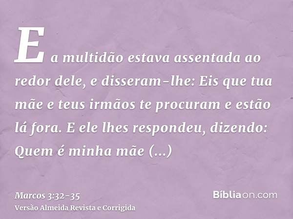 E a multidão estava assentada ao redor dele, e disseram-lhe: Eis que tua mãe e teus irmãos te procuram e estão lá fora.E ele lhes respondeu, dizendo: Quem é min