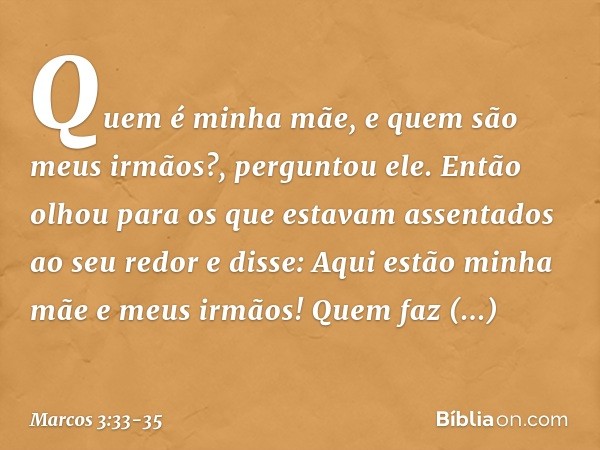 "Quem é minha mãe, e quem são meus irmãos?", perguntou ele. Então olhou para os que estavam assentados ao seu redor e disse: "Aqui estão minha mãe e meus irmãos