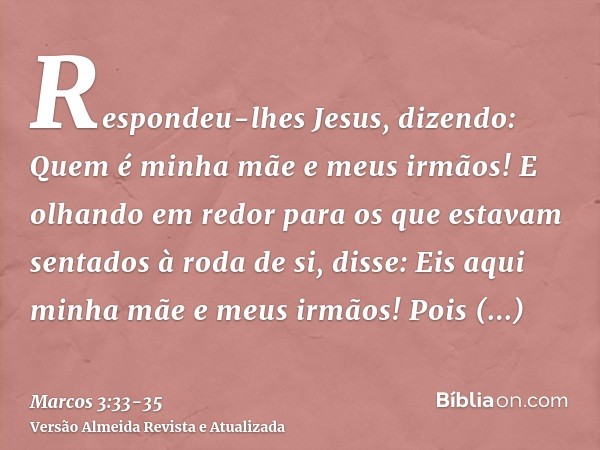 Respondeu-lhes Jesus, dizendo: Quem é minha mãe e meus irmãos!E olhando em redor para os que estavam sentados à roda de si, disse: Eis aqui minha mãe e meus irm