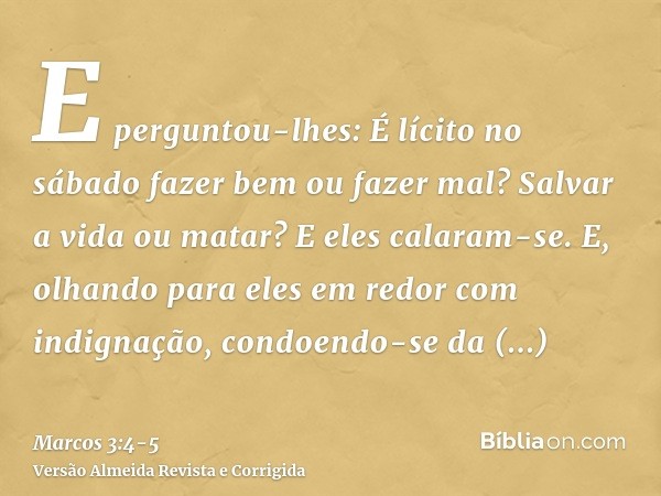 E perguntou-lhes: É lícito no sábado fazer bem ou fazer mal? Salvar a vida ou matar? E eles calaram-se.E, olhando para eles em redor com indignação, condoendo-s