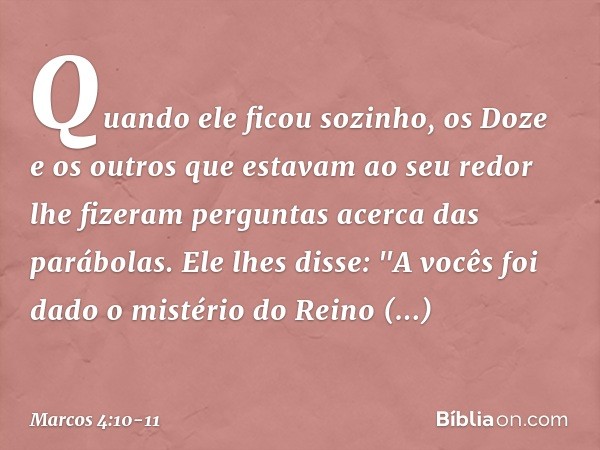 Quando ele ficou sozinho, os Doze e os outros que estavam ao seu redor lhe fizeram perguntas acerca das parábolas. Ele lhes disse: "A vocês foi dado o mistério 