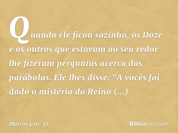 Quando ele ficou sozinho, os Doze e os outros que estavam ao seu redor lhe fizeram perguntas acerca das parábolas. Ele lhes disse: "A vocês foi dado o mistério 