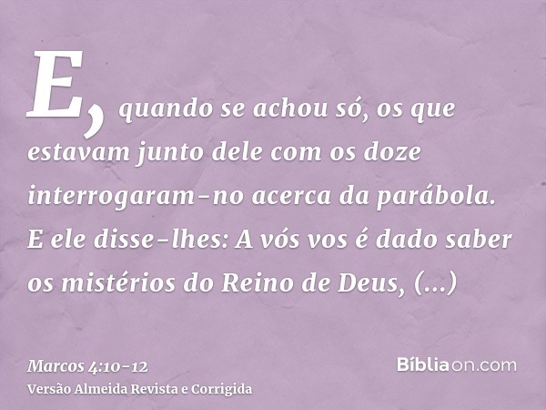 E, quando se achou só, os que estavam junto dele com os doze interrogaram-no acerca da parábola.E ele disse-lhes: A vós vos é dado saber os mistérios do Reino d