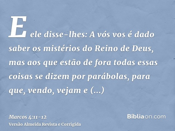 E ele disse-lhes: A vós vos é dado saber os mistérios do Reino de Deus, mas aos que estão de fora todas essas coisas se dizem por parábolas,para que, vendo, vej