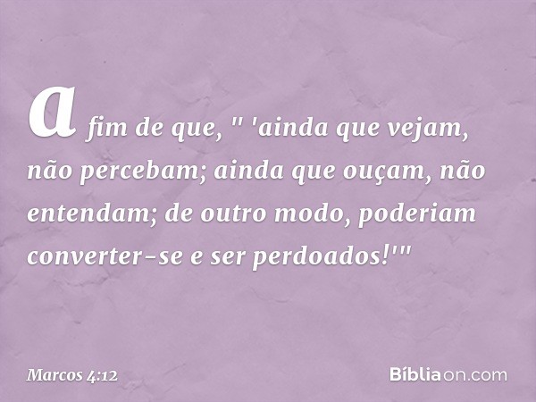 a fim de que,
" 'ainda que vejam,
não percebam;
ainda que ouçam,
não entendam;
de outro modo,
poderiam converter-se
e ser perdoados!'" -- Marcos 4:12