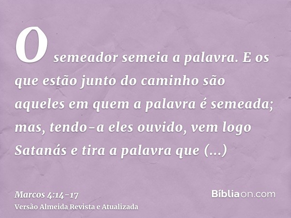O semeador semeia a palavra.E os que estão junto do caminho são aqueles em quem a palavra é semeada; mas, tendo-a eles ouvido, vem logo Satanás e tira a palavra
