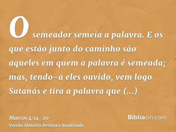 O semeador semeia a palavra.E os que estão junto do caminho são aqueles em quem a palavra é semeada; mas, tendo-a eles ouvido, vem logo Satanás e tira a palavra