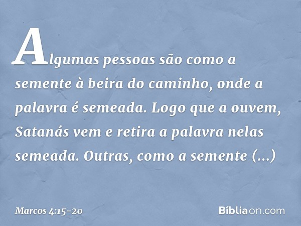 Algumas pessoas são como a semente à beira do caminho, onde a palavra é semeada. Logo que a ouvem, Satanás vem e retira a palavra nelas semeada. Outras, como a 