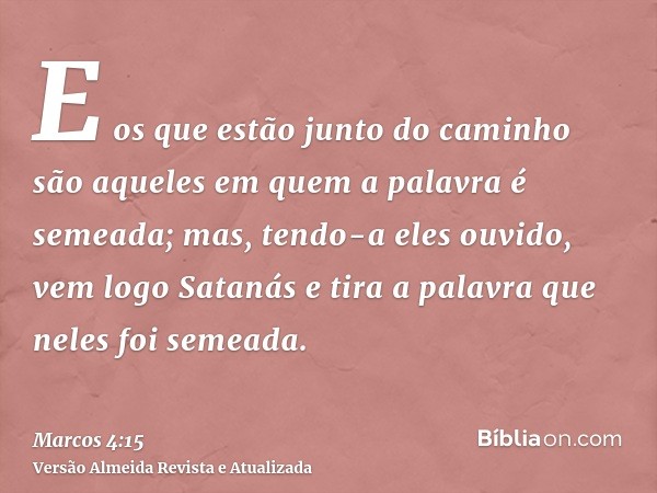 E os que estão junto do caminho são aqueles em quem a palavra é semeada; mas, tendo-a eles ouvido, vem logo Satanás e tira a palavra que neles foi semeada.