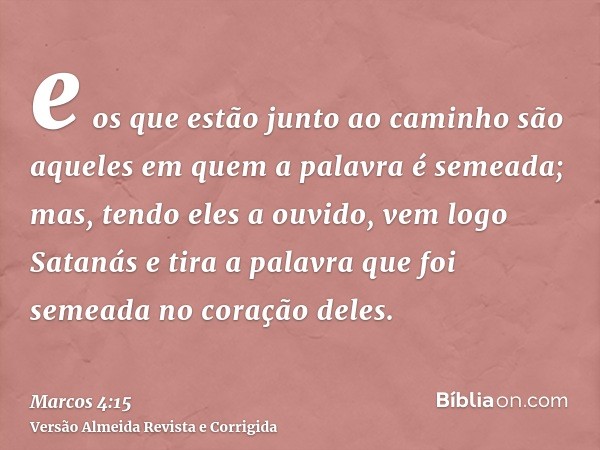 e os que estão junto ao caminho são aqueles em quem a palavra é semeada; mas, tendo eles a ouvido, vem logo Satanás e tira a palavra que foi semeada no coração 