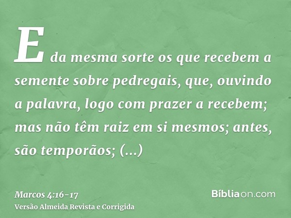 E da mesma sorte os que recebem a semente sobre pedregais, que, ouvindo a palavra, logo com prazer a recebem;mas não têm raiz em si mesmos; antes, são temporãos