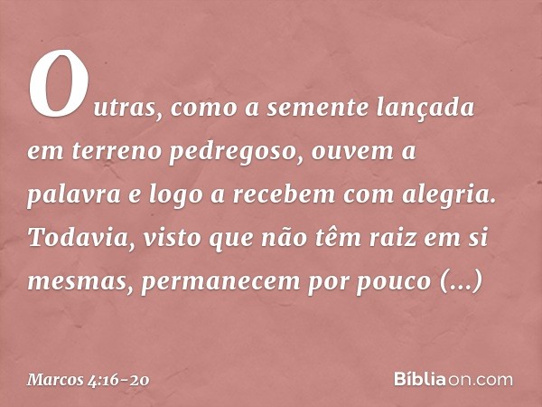 Outras, como a semente lançada em terreno pedregoso, ouvem a palavra e logo a recebem com alegria. Todavia, visto que não têm raiz em si mesmas, permanecem por 