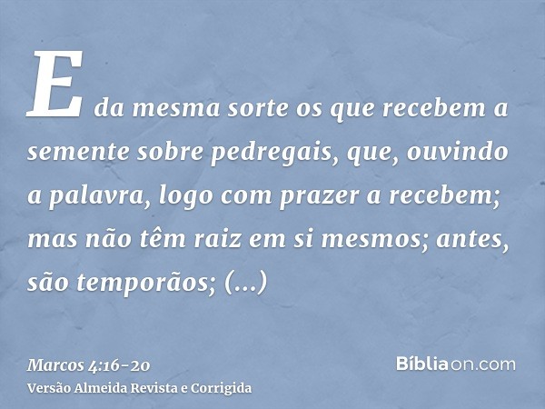 E da mesma sorte os que recebem a semente sobre pedregais, que, ouvindo a palavra, logo com prazer a recebem;mas não têm raiz em si mesmos; antes, são temporãos