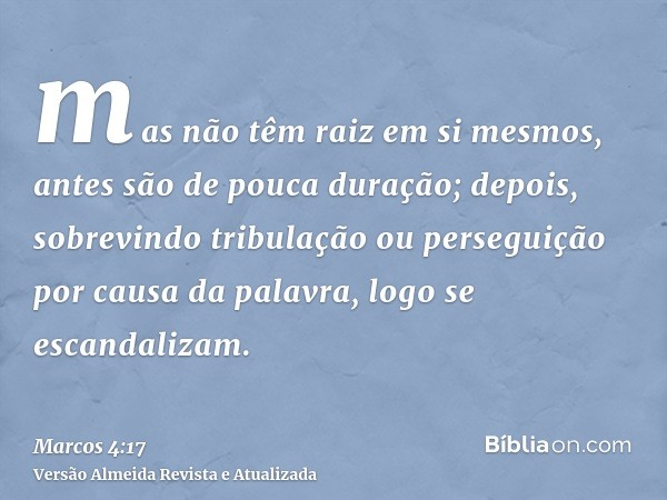 mas não têm raiz em si mesmos, antes são de pouca duração; depois, sobrevindo tribulação ou perseguição por causa da palavra, logo se escandalizam.