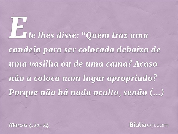 Ele lhes disse: "Quem traz uma candeia para ser colocada debaixo de uma vasilha ou de uma cama? Acaso não a coloca num lugar apropriado? Porque não há nada ocul