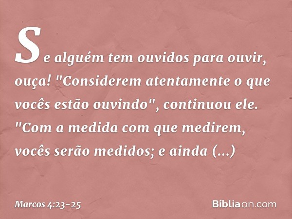 Se alguém tem ouvidos para ouvir, ouça! "Considerem atentamente o que vocês estão ouvindo", continuou ele. "Com a medida com que medirem, vocês serão medidos; e