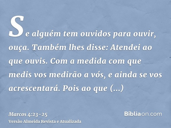 Se alguém tem ouvidos para ouvir, ouça.Também lhes disse: Atendei ao que ouvis. Com a medida com que medis vos medirão a vós, e ainda se vos acrescentará.Pois a