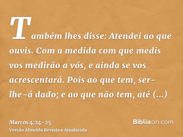 Também lhes disse: Atendei ao que ouvis. Com a medida com que medis vos medirão a vós, e ainda se vos acrescentará.Pois ao que tem, ser-lhe-á dado; e ao que não