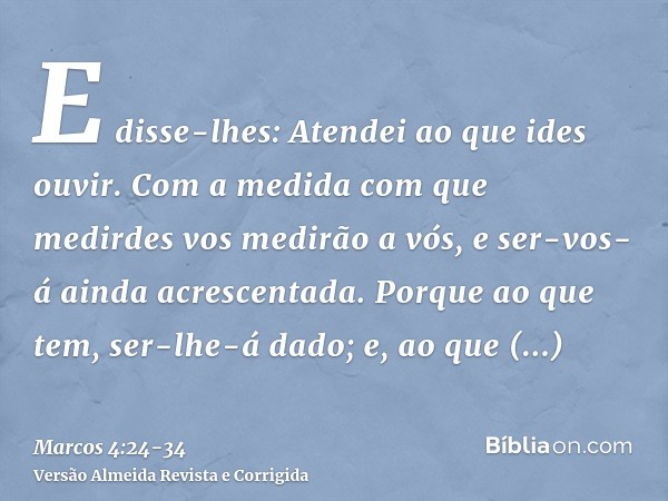 E disse-lhes: Atendei ao que ides ouvir. Com a medida com que medirdes vos medirão a vós, e ser-vos-á ainda acrescentada.Porque ao que tem, ser-lhe-á dado; e, a