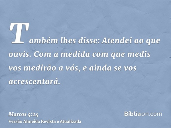 Também lhes disse: Atendei ao que ouvis. Com a medida com que medis vos medirão a vós, e ainda se vos acrescentará.