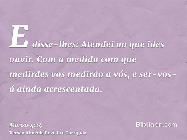 E disse-lhes: Atendei ao que ides ouvir. Com a medida com que medirdes vos medirão a vós, e ser-vos-á ainda acrescentada.