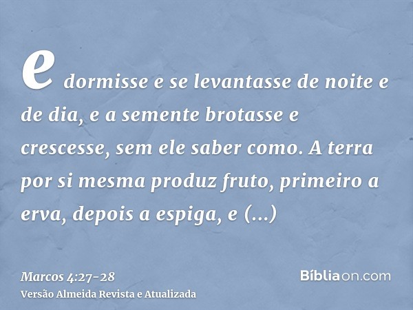 e dormisse e se levantasse de noite e de dia, e a semente brotasse e crescesse, sem ele saber como.A terra por si mesma produz fruto, primeiro a erva, depois a