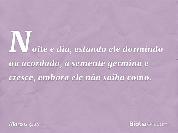 Noite e dia, estando ele dormindo ou acordado, a semente germina e cresce, embora ele não saiba como. -- Marcos 4:27