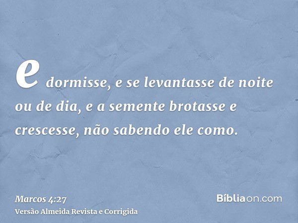 e dormisse, e se levantasse de noite ou de dia, e a semente brotasse e crescesse, não sabendo ele como.