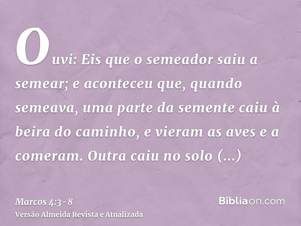 Ouvi: Eis que o semeador saiu a semear;e aconteceu que, quando semeava, uma parte da semente caiu à beira do caminho, e vieram as aves e a comeram.Outra caiu no