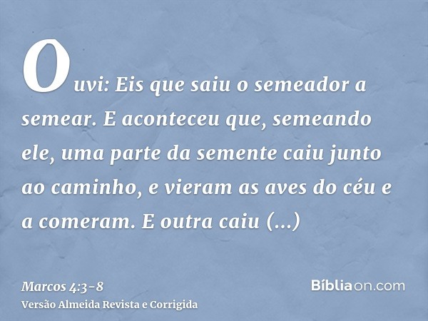 Ouvi: Eis que saiu o semeador a semear.E aconteceu que, semeando ele, uma parte da semente caiu junto ao caminho, e vieram as aves do céu e a comeram.E outra ca