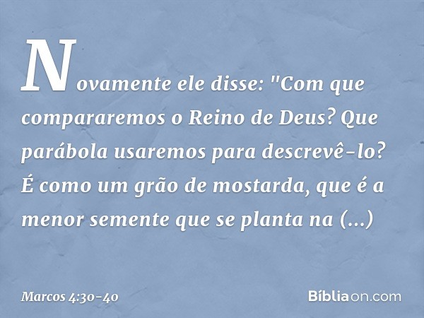 Novamente ele disse: "Com que compararemos o Reino de Deus? Que parábola usaremos para descrevê-lo? É como um grão de mostarda, que é a menor semente que se pla