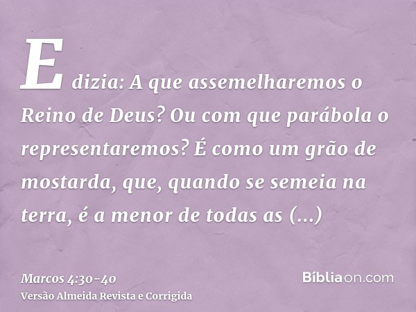 E dizia: A que assemelharemos o Reino de Deus? Ou com que parábola o representaremos?É como um grão de mostarda, que, quando se semeia na terra, é a menor de to