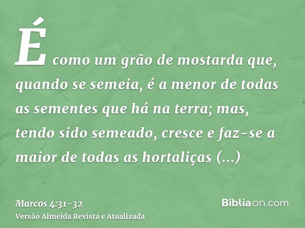 É como um grão de mostarda que, quando se semeia, é a menor de todas as sementes que há na terra;mas, tendo sido semeado, cresce e faz-se a maior de todas as ho