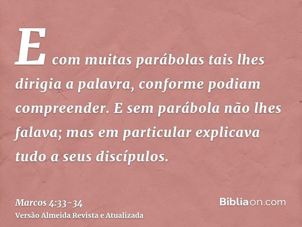 E com muitas parábolas tais lhes dirigia a palavra, conforme podiam compreender.E sem parábola não lhes falava; mas em particular explicava tudo a seus discípul