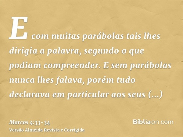 E com muitas parábolas tais lhes dirigia a palavra, segundo o que podiam compreender.E sem parábolas nunca lhes falava, porém tudo declarava em particular aos s