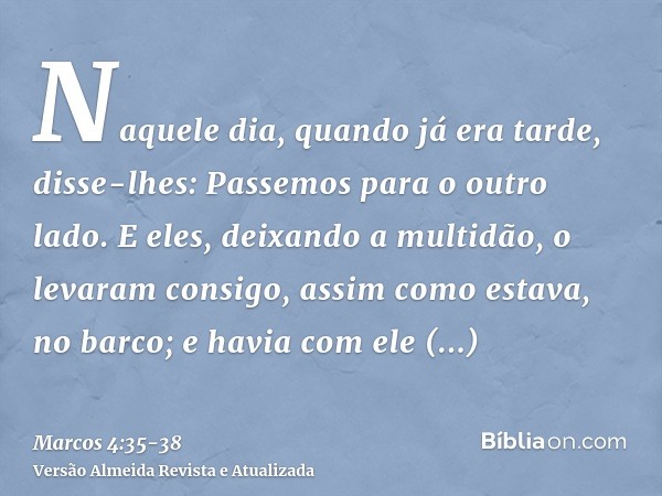 Naquele dia, quando já era tarde, disse-lhes: Passemos para o outro lado.E eles, deixando a multidão, o levaram consigo, assim como estava, no barco; e havia co