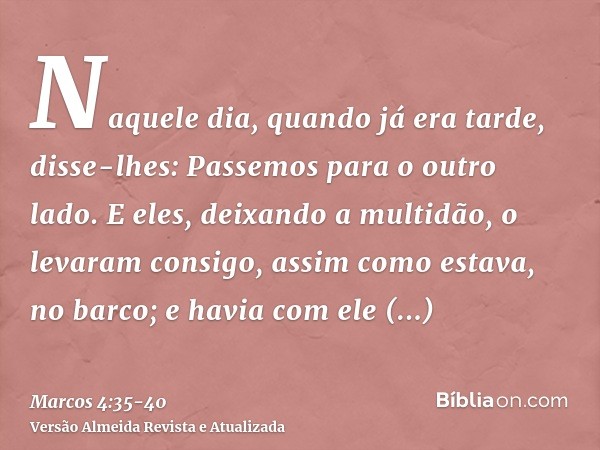 Naquele dia, quando já era tarde, disse-lhes: Passemos para o outro lado.E eles, deixando a multidão, o levaram consigo, assim como estava, no barco; e havia co