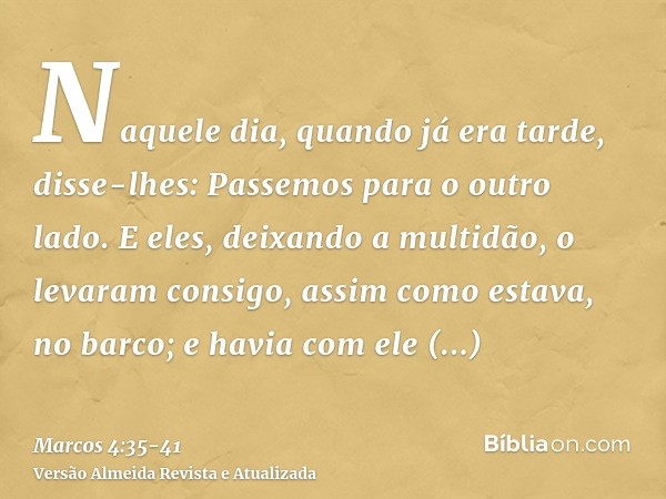 Naquele dia, quando já era tarde, disse-lhes: Passemos para o outro lado.E eles, deixando a multidão, o levaram consigo, assim como estava, no barco; e havia co