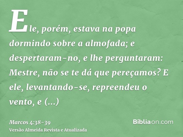 Ele, porém, estava na popa dormindo sobre a almofada; e despertaram-no, e lhe perguntaram: Mestre, não se te dá que pereçamos?E ele, levantando-se, repreendeu o