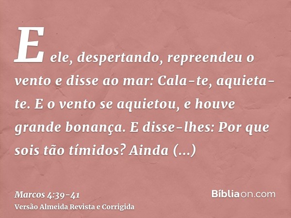 E ele, despertando, repreendeu o vento e disse ao mar: Cala-te, aquieta-te. E o vento se aquietou, e houve grande bonança.E disse-lhes: Por que sois tão tímidos