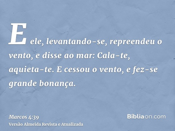 E ele, levantando-se, repreendeu o vento, e disse ao mar: Cala-te, aquieta-te. E cessou o vento, e fez-se grande bonança.