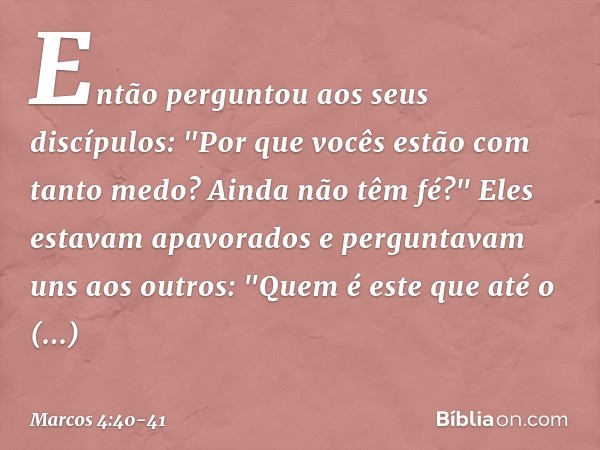 Então perguntou aos seus discípulos: "Por que vocês estão com tanto medo? Ainda não têm fé?" Eles estavam apavorados e perguntavam uns aos outros: "Quem é este