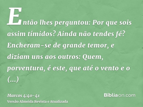 Então lhes perguntou: Por que sois assim tímidos? Ainda não tendes fé?Encheram-se de grande temor, e diziam uns aos outros: Quem, porventura, é este, que até o 