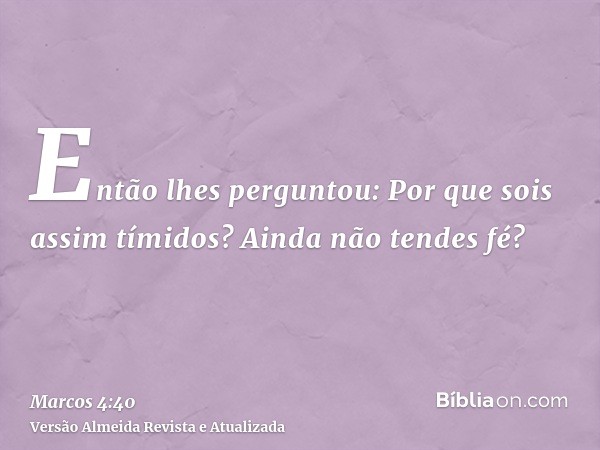 Então lhes perguntou: Por que sois assim tímidos? Ainda não tendes fé?