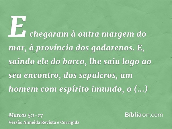 E chegaram à outra margem do mar, à província dos gadarenos.E, saindo ele do barco, lhe saiu logo ao seu encontro, dos sepulcros, um homem com espírito imundo,o